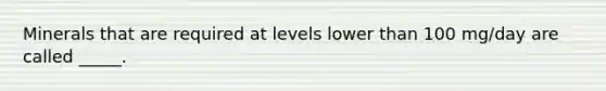 Minerals that are required at levels lower than 100 mg/day are called _____.