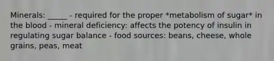 Minerals: _____ - required for the proper *metabolism of sugar* in the blood - mineral deficiency: affects the potency of insulin in regulating sugar balance - food sources: beans, cheese, whole grains, peas, meat