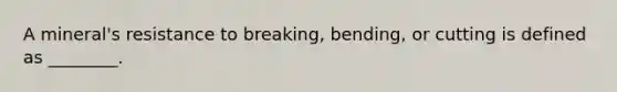 A mineral's resistance to breaking, bending, or cutting is defined as ________.