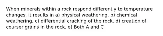 When minerals within a rock respond differently to temperature changes, it results in a) physical weathering. b) chemical weathering. c) differential cracking of the rock. d) creation of courser grains in the rock. e) Both A and C