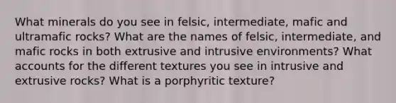 What minerals do you see in felsic, intermediate, mafic and ultramafic rocks? What are the names of felsic, intermediate, and mafic rocks in both extrusive and intrusive environments? What accounts for the different textures you see in intrusive and extrusive rocks? What is a porphyritic texture?