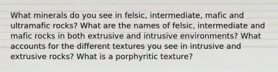 What minerals do you see in felsic, intermediate, mafic and ultramafic rocks? What are the names of felsic, intermediate and mafic rocks in both extrusive and intrusive environments? What accounts for the different textures you see in intrusive and extrusive rocks? What is a porphyritic texture?