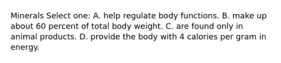 Minerals Select one: A. help regulate body functions. B. make up about 60 percent of total body weight. C. are found only in animal products. D. provide the body with 4 calories per gram in energy.