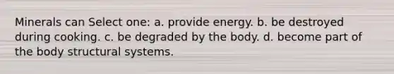 Minerals can Select one: a. provide energy. b. be destroyed during cooking. c. be degraded by the body. d. become part of the body structural systems.