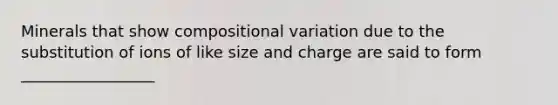 Minerals that show compositional variation due to the substitution of ions of like size and charge are said to form _________________