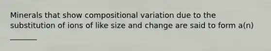 Minerals that show compositional variation due to the substitution of ions of like size and change are said to form a(n) _______