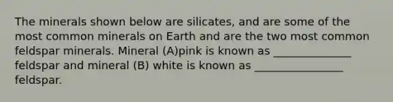 The minerals shown below are silicates, and are some of the most common minerals on Earth and are the two most common feldspar minerals. Mineral (A)pink is known as ______________ feldspar and mineral (B) white is known as ________________ feldspar.