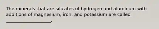 The minerals that are silicates of hydrogen and aluminum with additions of magnesium, iron, and potassium are called ____________________.