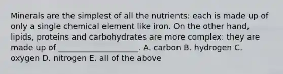 Minerals are the simplest of all the nutrients: each is made up of only a single chemical element like iron. On the other hand, lipids, proteins and carbohydrates are more complex: they are made up of ____________________. A. carbon B. hydrogen C. oxygen D. nitrogen E. all of the above