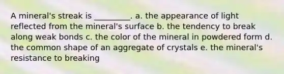 A mineral's streak is _________. a. the appearance of light reflected from the mineral's surface b. the tendency to break along weak bonds c. the color of the mineral in powdered form d. the common shape of an aggregate of crystals e. the mineral's resistance to breaking