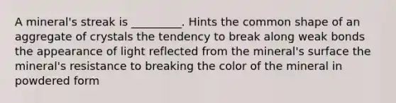 A mineral's streak is _________. Hints the common shape of an aggregate of crystals the tendency to break along weak bonds the appearance of light reflected from the mineral's surface the mineral's resistance to breaking the color of the mineral in powdered form