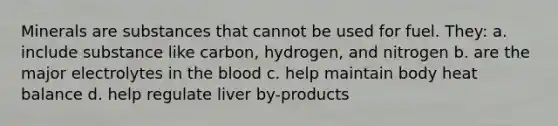 Minerals are substances that cannot be used for fuel. They: a. include substance like carbon, hydrogen, and nitrogen b. are the major electrolytes in the blood c. help maintain body heat balance d. help regulate liver by-products