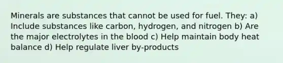 Minerals are substances that cannot be used for fuel. They: a) Include substances like carbon, hydrogen, and nitrogen b) Are the major electrolytes in the blood c) Help maintain body heat balance d) Help regulate liver by-products