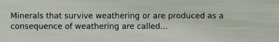 Minerals that survive weathering or are produced as a consequence of weathering are called...