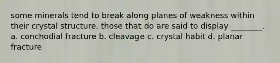 some minerals tend to break along planes of weakness within their crystal structure. those that do are said to display ________. a. conchodial fracture b. cleavage c. crystal habit d. planar fracture