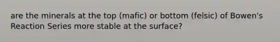 are the minerals at the top (mafic) or bottom (felsic) of Bowen's Reaction Series more stable at the surface?