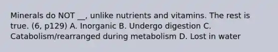 Minerals do NOT __, unlike nutrients and vitamins. The rest is true. (6, p129) A. Inorganic B. Undergo digestion C. Catabolism/rearranged during metabolism D. Lost in water