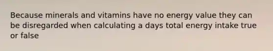 Because minerals and vitamins have no energy value they can be disregarded when calculating a days total energy intake true or false