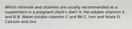 Which minerals and vitamins are usually recommended as a supplement in a pregnant client's diet? A. Fat-soluble vitamins A and D B. Water-soluble vitamins C and B6 C. Iron and folate D. Calcium and zinc