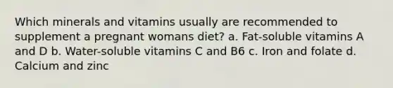 Which minerals and vitamins usually are recommended to supplement a pregnant womans diet? a. Fat-soluble vitamins A and D b. Water-soluble vitamins C and B6 c. Iron and folate d. Calcium and zinc