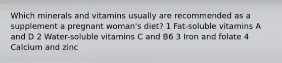 Which minerals and vitamins usually are recommended as a supplement a pregnant woman's diet? 1 Fat-soluble vitamins A and D 2 Water-soluble vitamins C and B6 3 Iron and folate 4 Calcium and zinc