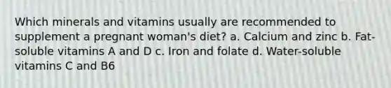 Which minerals and vitamins usually are recommended to supplement a pregnant woman's diet? a. Calcium and zinc b. Fat-soluble vitamins A and D c. Iron and folate d. Water-soluble vitamins C and B6