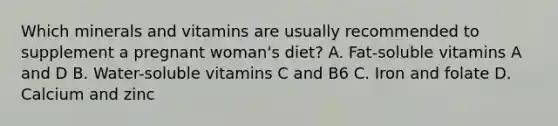 Which minerals and vitamins are usually recommended to supplement a pregnant woman's diet? A. Fat-soluble vitamins A and D B. Water-soluble vitamins C and B6 C. Iron and folate D. Calcium and zinc