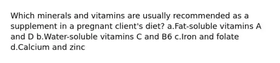 Which minerals and vitamins are usually recommended as a supplement in a pregnant client's diet? a.Fat-soluble vitamins A and D b.Water-soluble vitamins C and B6 c.Iron and folate d.Calcium and zinc