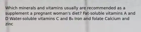 Which minerals and vitamins usually are recommended as a supplement a pregnant woman's diet? Fat-soluble vitamins A and D Water-soluble vitamins C and B₆ Iron and folate Calcium and zinc