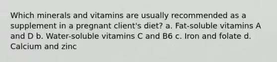 Which minerals and vitamins are usually recommended as a supplement in a pregnant client's diet? a. Fat-soluble vitamins A and D b. Water-soluble vitamins C and B6 c. Iron and folate d. Calcium and zinc