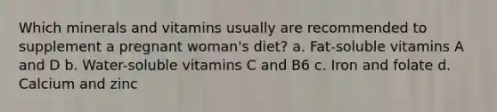 Which minerals and vitamins usually are recommended to supplement a pregnant woman's diet? a. Fat-soluble vitamins A and D b. Water-soluble vitamins C and B6 c. Iron and folate d. Calcium and zinc