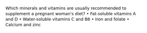 Which minerals and vitamins are usually recommended to supplement a pregnant woman's diet? • Fat-soluble vitamins A and D • Water-soluble vitamins C and B6 • Iron and folate • Calcium and zinc