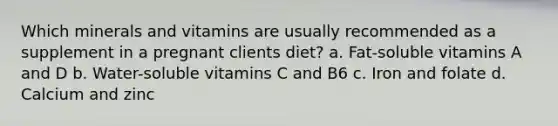 Which minerals and vitamins are usually recommended as a supplement in a pregnant clients diet? a. Fat-soluble vitamins A and D b. Water-soluble vitamins C and B6 c. Iron and folate d. Calcium and zinc