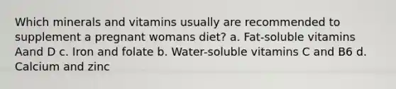 Which minerals and vitamins usually are recommended to supplement a pregnant womans diet? a. Fat-soluble vitamins Aand D c. Iron and folate b. Water-soluble vitamins C and B6 d. Calcium and zinc