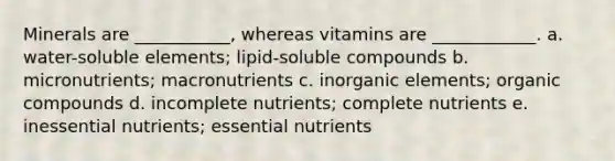 Minerals are ___________, whereas vitamins are ____________. a. water-soluble elements; lipid-soluble compounds b. micronutrients; macronutrients c. inorganic elements; organic compounds d. incomplete nutrients; complete nutrients e. inessential nutrients; essential nutrients