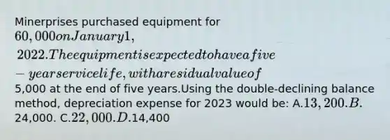 Minerprises purchased equipment for 60,000 on January 1, 2022. The equipment is expected to have a five-year service life, with a residual value of5,000 at the end of five years.Using the double-declining balance method, depreciation expense for 2023 would be: A.13,200. B.24,000. C.22,000. D.14,400