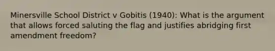 Minersville School District v Gobitis (1940): What is the argument that allows forced saluting the flag and justifies abridging first amendment freedom?