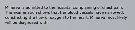 Minerva is admitted to the hospital complaining of chest pain. The examination shows that her blood vessels have narrowed, constricting the flow of oxygen to her heart. Minerva most likely will be diagnosed with: