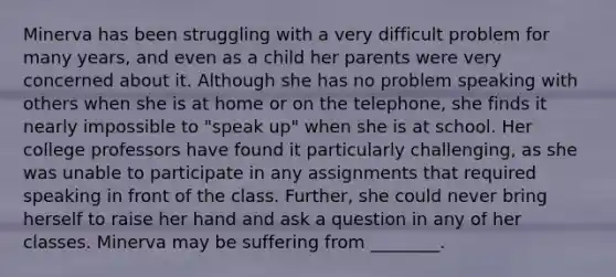 Minerva has been struggling with a very difficult problem for many years, and even as a child her parents were very concerned about it. Although she has no problem speaking with others when she is at home or on the telephone, she finds it nearly impossible to "speak up" when she is at school. Her college professors have found it particularly challenging, as she was unable to participate in any assignments that required speaking in front of the class. Further, she could never bring herself to raise her hand and ask a question in any of her classes. Minerva may be suffering from ________.