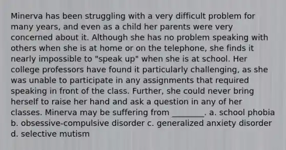 Minerva has been struggling with a very difficult problem for many years, and even as a child her parents were very concerned about it. Although she has no problem speaking with others when she is at home or on the telephone, she finds it nearly impossible to "speak up" when she is at school. Her college professors have found it particularly challenging, as she was unable to participate in any assignments that required speaking in front of the class. Further, she could never bring herself to raise her hand and ask a question in any of her classes. Minerva may be suffering from ________. a. school phobia b. obsessive-compulsive disorder c. <a href='https://www.questionai.com/knowledge/k2luBKT7nH-generalized-anxiety-disorder' class='anchor-knowledge'>generalized anxiety disorder</a> d. selective mutism