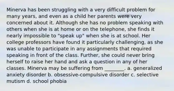 Minerva has been struggling with a very difficult problem for many years, and even as a child her parents were very concerned about it. Although she has no problem speaking with others when she is at home or on the telephone, she finds it nearly impossible to "speak up" when she is at school. Her college professors have found it particularly challenging, as she was unable to participate in any assignments that required speaking in front of the class. Further, she could never bring herself to raise her hand and ask a question in any of her classes. Minerva may be suffering from ________. a. generalized anxiety disorder b. obsessive-compulsive disorder c. selective mutism d. school phobia