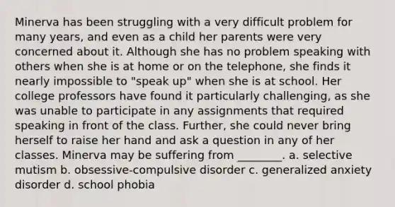 Minerva has been struggling with a very difficult problem for many years, and even as a child her parents were very concerned about it. Although she has no problem speaking with others when she is at home or on the telephone, she finds it nearly impossible to "speak up" when she is at school. Her college professors have found it particularly challenging, as she was unable to participate in any assignments that required speaking in front of the class. Further, she could never bring herself to raise her hand and ask a question in any of her classes. Minerva may be suffering from ________. a. selective mutism b. obsessive-compulsive disorder c. generalized anxiety disorder d. school phobia