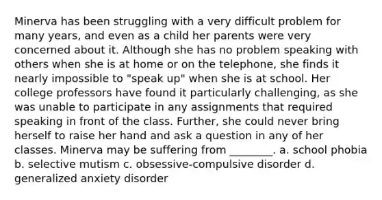 Minerva has been struggling with a very difficult problem for many years, and even as a child her parents were very concerned about it. Although she has no problem speaking with others when she is at home or on the telephone, she finds it nearly impossible to "speak up" when she is at school. Her college professors have found it particularly challenging, as she was unable to participate in any assignments that required speaking in front of the class. Further, she could never bring herself to raise her hand and ask a question in any of her classes. Minerva may be suffering from ________. a. school phobia b. selective mutism c. obsessive-compulsive disorder d. generalized anxiety disorder