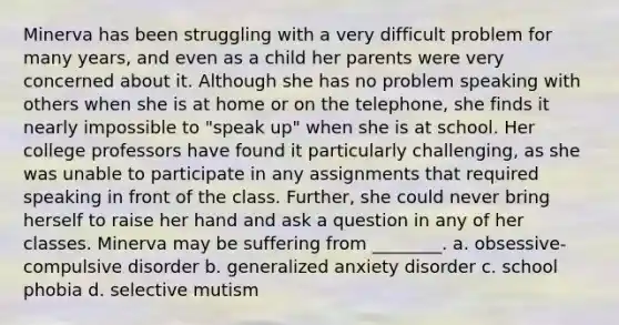 Minerva has been struggling with a very difficult problem for many years, and even as a child her parents were very concerned about it. Although she has no problem speaking with others when she is at home or on the telephone, she finds it nearly impossible to "speak up" when she is at school. Her college professors have found it particularly challenging, as she was unable to participate in any assignments that required speaking in front of the class. Further, she could never bring herself to raise her hand and ask a question in any of her classes. Minerva may be suffering from ________. a. obsessive-compulsive disorder b. generalized anxiety disorder c. school phobia d. selective mutism