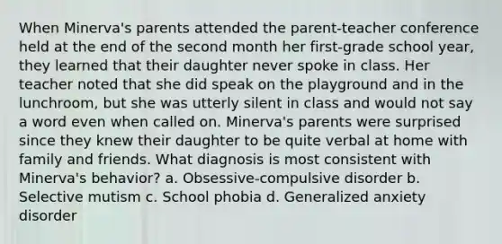 When Minerva's parents attended the parent-teacher conference held at the end of the second month her first-grade school year, they learned that their daughter never spoke in class. Her teacher noted that she did speak on the playground and in the lunchroom, but she was utterly silent in class and would not say a word even when called on. Minerva's parents were surprised since they knew their daughter to be quite verbal at home with family and friends. What diagnosis is most consistent with Minerva's behavior? a. Obsessive-compulsive disorder b. Selective mutism c. School phobia d. Generalized anxiety disorder