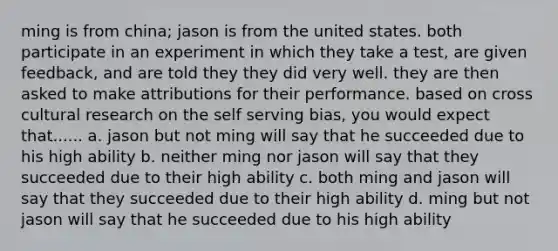 ming is from china; jason is from the united states. both participate in an experiment in which they take a test, are given feedback, and are told they they did very well. they are then asked to make attributions for their performance. based on cross cultural research on the self serving bias, you would expect that...... a. jason but not ming will say that he succeeded due to his high ability b. neither ming nor jason will say that they succeeded due to their high ability c. both ming and jason will say that they succeeded due to their high ability d. ming but not jason will say that he succeeded due to his high ability