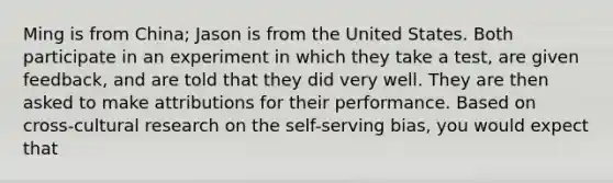 Ming is from China; Jason is from the United States. Both participate in an experiment in which they take a test, are given feedback, and are told that they did very well. They are then asked to make attributions for their performance. Based on cross-cultural research on the self-serving bias, you would expect that
