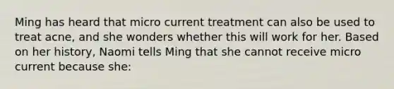 Ming has heard that micro current treatment can also be used to treat acne, and she wonders whether this will work for her. Based on her history, Naomi tells Ming that she cannot receive micro current because she: