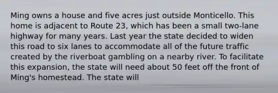 Ming owns a house and five acres just outside Monticello. This home is adjacent to Route 23, which has been a small two-lane highway for many years. Last year the state decided to widen this road to six lanes to accommodate all of the future traffic created by the riverboat gambling on a nearby river. To facilitate this expansion, the state will need about 50 feet off the front of Ming's homestead. The state will