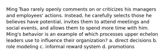 Ming Tsao rarely openly comments on or criticizes his managers and employees' actions. Instead, he carefully selects those he believes have potential, invites them to attend meetings and social events, and allows them to spend more time with him. Ming's behavior is an example of which processes upper echelon leaders use to influence their organization? a. direct decisions b. role modeling c. informal reward system d. promotions